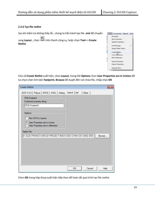 Hướng dẫn sử dụng phần mềm thiết kế mạch điện tử OrCAD Chương 2. OrCAD Capture 
39 
2.2.6 Tạo file netlist 
Sau khi kiểm tra không thấy lỗi , chúng ta tiến hành tạo file .mnl để chuyển 
sang Layout , chọn trên thanh công cụ, hoặc chọn Tool=> Create 
Netlist 
Cửa sổ Create Netlist xuất hiện, chọn Layout, trong thẻ Options chọn User Properties are in inchers để 
tự chọn chân linh kiện footprint, Browse để duyệt đến nơi chứa file, nhấp chọn OK 
Chon OK trong hộp thoại xuất hiện tiếp theo để hoàn tất quá trình tạo file netlist 
 