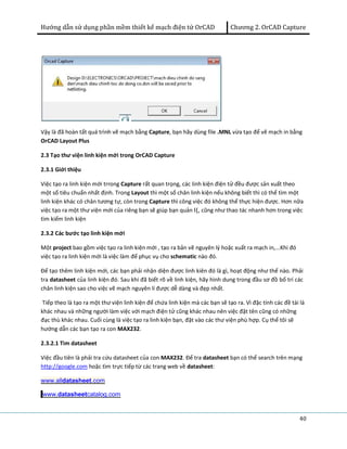Hướng dẫn sử dụng phần mềm thiết kế mạch điện tử OrCAD Chương 2. OrCAD Capture 
Vậy là đã hoàn tất quá trình vẽ mạch bằng Capture, bạn hãy dùng file .MNL vừa tạo để vẽ mạch in bằng 
OrCAD Layout Plus 
2.3 Tạo thư viện linh kiện mới trong OrCAD Capture 
2.3.1 Giới thiệu 
Việc tạo ra linh kiện mới trrong Capture rất quan trọng, các linh kiện điện tử đều được sản xuất theo 
một số tiêu chuẩn nhất định. Trong Layout thì một số chân linh kiện nếu không biết thì có thể tìm một 
linh kiện khác có chân tương tự, còn trong Capture thì công việc đó không thể thực hiện được. Hơn nữa 
việc tạo ra một thư viện mới của riêng bạn sẽ giúp bạn quản l{, cũng như thao tác nhanh hơn trong việc 
tìm kiếm linh kiện 
2.3.2 Các bước tạo linh kiện mới 
Một project bao gồm việc tạo ra linh kiện mới , tạo ra bản vẽ nguyên lý hoặc xuất ra mạch in,...Khi đó 
việc tạo ra linh kiện mới là việc làm để phục vụ cho schematic nào đó. 
Để tạo thêm linh kiện mới, các bạn phải nhận diện được linh kiên đó là gì, hoạt động như thế nào. Phải 
tra datasheet của linh kiện đó. Sau khi đã biết rõ về linh kiện, hãy hình dung trong đầu sơ đồ bố trí các 
chân linh kiện sao cho việc vẽ mạch nguyên lí được dễ dàng và đẹp nhất. 
Tiếp theo là tạo ra một thư viện linh kiện để chứa linh kiện mà các bạn sẽ tạo ra. Vì đặc tính các đề tài là 
khác nhau và những người làm việc với mạch điện tử cũng khác nhau nên việc đặt tên cũng có những 
đạc thù khác nhau. Cuối cùng là việc tạo ra linh kiện bạn, đặt vào các thư viện phù hợp. Cụ thể tôi sẽ 
hướng dẫn các bạn tạo ra con MAX232. 
2.3.2.1 Tìm datasheet 
Việc đầu tiên là phải tra cứu datasheet của con MAX232. Để tra datasheet bạn có thể search trên mạng 
http://google.com hoặc tìm trực tiếp từ các trang web về datasheet: 
www.alldatasheet.com 
www.datasheetcatalog.com 
40 
 