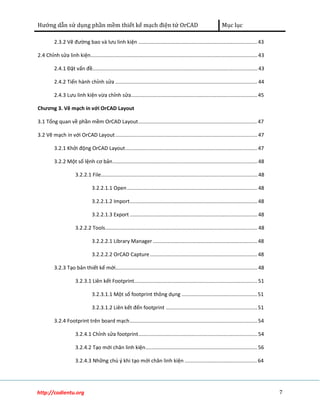 Hướng dẫn sử dụng phần mềm thiết kế mạch điện tử OrCAD Mục lục 
2.3.2 Vẽ đường bao và lưu linh kiện .................................................................................. 43 
2.4 Chỉnh sửa linh kiện................................................................................................................... 43 
2.4.1 Đặt vấn đề.................................................................................................................. 43 
2.4.2 Tiến hành chỉnh sửa .................................................................................................. 44 
2.4.3 Lưu linh kiện vừa chỉnh sửa....................................................................................... 45 
Chương 3. Vẽ mạch in với OrCAD Layout 
3.1 Tổng quan về phần mềm OrCAD Layout.................................................................................. 47 
3.2 Vẽ mạch in với OrCAD Layout .................................................................................................. 47 
3.2.1 Khởi động OrCAD Layout........................................................................................... 47 
3.2.2 Một số lệnh cơ bản.................................................................................................... 48 
3.2.2.1 File............................................................................................................ 48 
3.2.2.1.1 Open .......................................................................................... 48 
3.2.2.1.2 Import........................................................................................ 48 
3.2.2.1.3 Export ........................................................................................ 48 
3.2.2.2 Tools......................................................................................................... 48 
3.2.2.2.1 Library Manager ........................................................................ 48 
3.2.2.2.2 OrCAD Capture .......................................................................... 48 
3.2.3 Tạo bản thiết kế mới.................................................................................................. 48 
3.2.3.1 Liên kết Footprint..................................................................................... 51 
3.2.3.1.1 Một số footprint thông dụng .................................................... 51 
3.2.3.1.2 Liên kết đến footprint ............................................................... 51 
3.2.4 Footprint trên board mạch........................................................................................ 54 
3.2.4.1 Chỉnh sửa footprint.................................................................................. 54 
3.2.4.2 Tạo mới chân linh kiện............................................................................. 56 
3.2.4.3 Những chú ý khi tạo mới chân linh kiện .................................................. 64 
http://codientu.org 7 
 