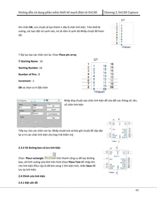 Hướng dẫn sử dụng phần mềm thiết kế mạch điện tử OrCAD Chương 2. OrCAD Capture 
43 
Khi nhấn OK, con chuột sẽ tạo thành 1 dãy 8 chân linh kiện. Trên khối U 
vuông, các bạn đặt nó cạnh nào, nó sẽ nằm ở cạnh đó.Nhấp chuột để hoàn 
tất. 
T iếp tục tạo các chân còn lại. Chọn Place pin array 
Ô Starting Name : 16 
Starting Number: 16 
Number of Pins: 8 
Increment: -1 
OK và chọn vị trí đặt chân 
Nhấp đúp chuột vào chân linh kiện để sửa đổi các thông số: tên, 
số chân linh kiện 
Tiếp tục cho các chân còn lại. Nhấp chuột trái và kéo giữ chuột để sắp xếp 
lại vị trí các chân linh kiện cho hợp lí & thẩm mỹ. 
2.3.3 Vẽ đường bao và lưu linh kiện 
Chọn Place rectangle trên thanh công cụ để tạo đường 
bao, vẽ hình vuông vừa khít trên hình.Chọn Place Text để nhập tên 
cho linh kiện.Như vậy là đã làm xong 1 linh kiện mới, nhấn Save để 
lưu lại linh kiện. 
2.4 Chỉnh sửa linh kiện 
2.4.1 Đặt vấn đề 
 