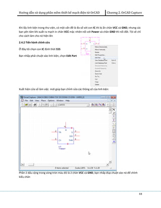 Hướng dẫn sử dụng phần mềm thiết kế mạch điện tử OrCAD Chương 2. OrCAD Capture 
Khi lấy linh kiện trong thư viện, có một vấn đề là đa số với con IC thì bị ẩn chân VCC và GND, nhưng các 
bạn yên tâm khi xuất ra mạch in chân VCC mặc nhiên nối với Power và chân GND thì nối đất. Tôi sẽ chỉ 
cho cách làm cho nó hiện lên 
2.4.2 Tiến hành chỉnh sửa 
Ở đây tôi chọn con IC định thời 555 
Bạn nhấp phải chuột vào linh kiện, chọn Edit Part 
44 
Xuất hiện cửa sổ làm việc mới giúp bạn chỉnh sửa các thông số của linh kiện: 
Phần 2 dấu cộng trong vòng tròn màu đỏ là 2 chân VCC và GND, bạn nhấp đúp chuột vào nó để chỉnh 
kiểu chân 
 
