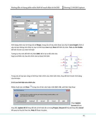 Hướng dẫn sử dụng phần mềm thiết kế mạch điện tử OrCAD Chương 2. OrCAD Capture 
Hình dạng chân của nó trong cửa sổ Shape, trong cửa sổ này chân được lựa chọn là zero length chính vì 
vậy mà bạn không nhìn thấy nó, bạn có thể chọn Line hoặc Short để hiển thị chân. Tick vào Pin Visible 
để hiển thị tên của chân linh kiện 
Tương tự như trên để hiển thị chân GND. Bố trí lại sơ đồ chân cho 
hợp lý và thẩm mỹ, Sau khi chỉnh sửa ta được hình bên 
45 
Trong cửa sổ này bạn cũng có thể thực hiện chỉnh sửa, thêm bớt chân, thay đổi kích thước hình dáng 
của linh kiện. 
2.4.3 Lưu linh kiện vừa chỉnh sửa 
Nhấp chuột vào nút Close trong cửa sổ làm việc hoặc nhấn Ctrl + W, xuất hiện hộp thoại 
Chọn Update 
Current để lưu 
thay đổi, Update All để thay đổi tất cả linh kiện đó có trong Project, Discard để hủy bỏ thay đổi, Cancel 
để quay lại hủy bỏ thao tác, Help để được trợ giúp. 
 