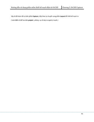 Hướng dẫn sử dụng phần mềm thiết kế mạch điện tử OrCAD Chương 2. OrCAD Capture 
46 
Vậy là đã hoàn tất cơ bản phần Capture, tiếp theo ta chuyển sang phần Layout để thiết kế mạch in. 
( luôn Ctrl + S để lưu bản project , phòng sự cố xảy ra ngoài ý muốn ) 
 