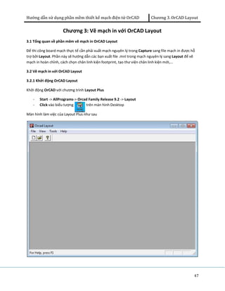 Hướng dẫn sử dụng phần mềm thiết kế mạch điện tử OrCAD Chương 3. OrCAD Layout 
47 
Chương 3: Vẽ mạch in với OrCAD Layout 
3.1 Tổng quan về phần mêm vẽ mạch in OrCAD Layout 
Để thi công board mạch thực tế cần phải xuất mạch nguyên lý trong Capture sang file mạch in được hỗ 
trợ bởi Layout. Phần này sẽ hướng dẫn các bạn xuất file .mnl trong mạch nguyên lý sang Layout để vẽ 
mạch in hoàn chỉnh, cách chọn chân linh kiện footprint, tạo thư viện chân linh kiện mới,... 
3.2 Vẽ mạch in với OrCAD Layout 
3.2.1 Khởi động OrCAD Layout 
Khởi động OrCAD với chương trình Layout Plus 
- Start -> AllPrograms-> Orcad Family Release 9.2 -> Layout 
- Click vào biểu tượng trên màn hình Desktop 
Màn hình làm việc của Layout Plus như sau 
 