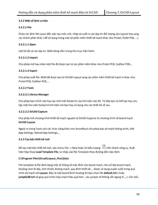 Hướng dẫn sử dụng phần mềm thiết kế mạch điện tử OrCAD Chương 3. OrCAD Layout 
3.2.2 Một số lệnh cơ bản 
3.2.2.1 File 
Chứa các lệnh liên quan đến việc tạo mới, mở, nhập và xuất ra các tập tin đối tượng vòa Layout hay sang 
các thành phần khác ( để sử dụng trong một số phần mềm thiết kế mạch khác như Protel, PCAD PCB, ...) 
3.2.2.1.1 Open 
Liệt kê tất cả các tập tin .MAX đang nằm trong thư mục hiện hành. 
3.2.2.1.2 Import 
Cho phép mở hay nhận một file đã được tạo từ các phần mềm khác như Protel PCB, CadStar PCB,... 
3.2.2.1.3 Export 
Cho phép xuất file .MAX đã được tạo từ OrCAD Layout sang các phần mềm thiết kế mạch in khác như 
Protel PCB, CadStar PCB,... 
3.2.2.2 Tools 
3.2.2.2.1 Library Manager 
Cho phép bạn chỉnh sữa hay tạo mới một footprint của linh kiện nào đó. Từ đây bạn có thể tạo hay sưu 
tập một thư viện footprint linh kiện mà bạn hay sử dụng cho các thiết kế về sau. 
3.2.2.2.2 OrCAD Capture 
Cho phép mở chương trình thiết kế mạch nguyên lý OrCAD Capture từ chương trình vẽ board mạch 
OrCAD Layout 
Ngoài ra trong Tools còn các chức năng khác như SmartRout cho phép bạn vẽ mạch thông minh, Edit 
App Settings, Reload App Settings,... 
3.2.3 Tạo bản thiết kế mới 
Để tạo một bản thiết kế mới, vào menu File -> New hoặc từ biểu tượng trên thanh công cụ. Xuất 
hiện hộp thoại Load Template File, ta nhập vào file Template theo đường dẫn mặc định: 
C:Program FilesOrcadLayout_PlusData 
File template là file định dạng một số thông số mặc định cho board mạch, như số lớp board mạch, 
khoảng cách đi dây, kích thước đường mạch, quy định thiết kế,... được sử dụng xuyên suốt trong quá 
trình vữ mạch với Layout. Nếu là một board bình thường thì bạn chọn file default.tch ( hoặc 
jump6238.tch sẽ giúp quá trình chạy mạch hiệu quả hơn , các jumper sẽ không cắt ngang IC,…). Còn nếu 
48 
 