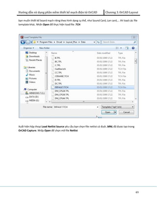 Hướng dẫn sử dụng phần mềm thiết kế mạch điện tử OrCAD Chương 3. OrCAD Layout 
bạn muốn thiết kế board mạch riêng theo hình dạng cụ thể, như Sound Card, Lan card,... thì load các file 
template khác. Nhấn Open để thực hiện load file .TCH 
49 
Xuất hiện hộp thoại Load Netlist Source yêu cầu bạn chọn file netlist có đuôi .MNL đã được tạo trong 
OrCAD Capture. Nhấp Open để chọn mở file Netlist 
 