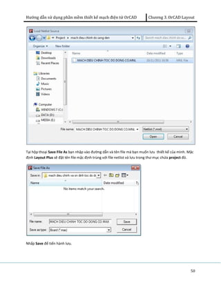 Hướng dẫn sử dụng phần mềm thiết kế mạch điện tử OrCAD Chương 3. OrCAD Layout 
Tại hộp thoại Save File As bạn nhập vào đường dẫn và tên file mà bạn muốn lưu thiết kế của mình. Mặc 
định Layout Plus sẽ đặt tên file mặc định trùng với file netlist và lưu trong thư mục chứa project đó. 
50 
Nhấp Save để tiến hành lưu. 
 