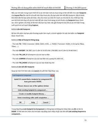 Hướng dẫn sử dụng phần mềm thiết kế mạch điện tử OrCAD Chương 3. OrCAD Layout 
Nếu các linh kiện trong mạch thiết kế là các linh kiện mới và chưa từng có liên kết đến thư viện footprint 
của Layout Plus lần nào thì sẽ xuất hiện hộp thoại yêu cầu bạn phải liên kết đến footprint. Đây là bước 
khó khăn đòi hỏi bạn phải cẩn thận, nếu như chọn sai chân thì mạch coi như bỏ đi, ttos nhất bạn hãy 
xem kỹ hình ảnh thực tế của linh kiện để việc chọn hình dạng và kích thước của footprint được chính 
xác. Kinh nghiệm cho thấy sẽ tốt hơn nếu bạn tực hiện việc gắn footprint cho tất cả các linh kiện trong 
suốt quá trinh vẽ mạch bằng Capture. 
3.2.3.1 Liên kết Footprint 
Để làm tốt phần này bạn phải thường xuyên làm mạch, có kinh nghiệm thì việc tìm kiếm các footprint 
được nhanh hơn. 
3.2.3.1.1 Một số footprint thông dụng 
- Thư viện TO : TO92 ( transistor: C828, C1815, C535,...), TO202 ( Transistor: H1061, IC ổn áp họ 78xxx, 
79xxx,... ) 
- Thư viện DIP100T: /W.300 ( các IC cắm từ 14-20 chân ) /W.600 ( các IC cắm từ 24-40 chân ) 
- Thư viện TM_CAP_P là footprint của các loại tụ điện 
- Thư viện JUMPER là footprint của các loại điện trở, quang trở, biến trở,.. 
- Thư viện TM_DIODE là footprint của các loại diode hay led 
3.2.3.1.2 Liên kết đến footprint 
Quay lại màn hình làm việc của Layout sẽ xuất hiện hộp thoại sau: 
Trong hộp thoại Link Footprint to Component có thông báo là không tìm thấy chân của D1 có tên là 
DIODE. Vì thế nên tìm chân cho linh kiện này bằng cách nhấp chuột vào liên kết Link existing fooprint to 
component... 
51 
 