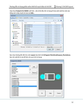 Hướng dẫn sử dụng phần mềm thiết kế mạch điện tử OrCAD Chương 3. OrCAD Layout 
52 
Hộp thoại Footprint for DIODE xuất hiện , nếu là lần đầu tiên sử dụng thì bạn phải add thư viện vào 
bằng cách nhấp chuột trái vào nút Add... 
Bạn chọn đường dẫn đến thư viện Layout mặc định là C:Program FilesOrcadLayout_PlusLibrary. 
Bạn nên add tất cả vào để tiện cho quá trình sử dụng 
 