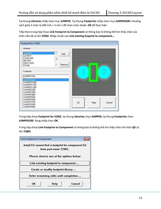 Hướng dẫn sử dụng phần mềm thiết kế mạch điện tử OrCAD Chương 3. OrCAD Layout 
Tại khung Libraries nhấp chọn mục JUMPER. Tại khung Footprints nhấp chọn mục JUMPER200 ( khoảng 
cách giữa 2 chân là 200 mils = 5 mm ) để chọn chân diode. OK để thực hiện 
Tiếp theo trong hộp thoại Link Footprint to Component có thông báo là không thể tìm thấy chân của 
chân cắm J1 có tên CON2. Nhấp chuột vào Link existing fooprint to component... 
Trong hộp thoại Footprint for CON2, tại khung Libraries chọn JUMPER, tại khung Footprints chọn 
JUMPER100. Xong nhấp chọn OK. 
Trong hộp thoại Link Footprint to Component có thông báo là không thể tìm thấy chân linh kiện Q3 có 
tên T2801 
53 
 