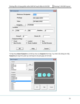 Hướng dẫn sử dụng phần mềm thiết kế mạch điện tử OrCAD Chương 3. OrCAD Layout 
Từ hộp thoại Select Footprint ta có thể lựa chọn các footprint thích hợp. Tuy nhiên nếu không tìm thấy 
footprint phù hợp thì ta phải tạo mới fooprint cho phù giợp với linh kiện 
55 
 