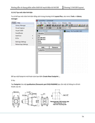 Hướng dẫn sử dụng phần mềm thiết kế mạch điện tử OrCAD Chương 3. OrCAD Layout 
56 
3.2.4.2 Tạo mới chân linh kiện 
Ta có thể tạo mới chân linh kiện bằng cách trong chương trình Layout Plus, vào menu Tools -> Library 
menager 
Để tạo một footprint mới hoàn toàn bạn bấm Create New Footprint … 
Ví dụ: 
Tạo footprint cho một pushbutton (Panasonic part EVQ-PAG04M) bạn cần một số thông tin về kích 
thước của nó: 
 