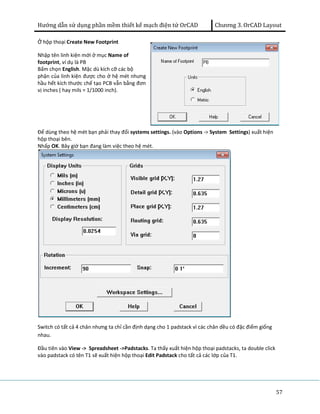 Hướng dẫn sử dụng phần mềm thiết kế mạch điện tử OrCAD Chương 3. OrCAD Layout 
57 
Ở hộp thoại Create New Footprint 
Nhập tên linh kiện mới ở mục Name of 
footprint, ví dụ là PB 
Bấm chọn English. Mặc dù kích cỡ các bộ 
phận của linh kiện được cho ở hệ mét nhưng 
hầu hết kích thước chế tạo PCB vẫn bằng đơn 
vị inches ( hay mils = 1/1000 inch). 
Để dùng theo hệ mét bạn phải thay đổi systems settings. (vào Options -> System Settings) xuất hiện 
hộp thoại bên. 
Nhấp OK. Bây giờ bạn đang làm việc theo hệ mét. 
Switch có tất cả 4 chân nhưng ta chỉ cần định dạng cho 1 padstack vì các chân dều có đặc điểm giống 
nhau. 
Đầu tiên vào View -> Spreadsheet ->Padstacks. Ta thấy xuất hiện hộp thoại padstacks, ta double click 
vào padstack có tên T1 sẽ xuất hiện hộp thoại Edit Padstack cho tất cả các lớp của T1. 
 