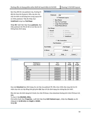 Hướng dẫn sử dụng phần mềm thiết kế mạch điện tử OrCAD Chương 3. OrCAD Layout 
58 
Bạn thay đổi tên của padstack này, thường thì 
đặt tên theo tên footprint. Điều này làm cho 
việc tìm kiếm nó dễ dàng hơn trong Layout khi 
có nhiều padstack. Tiếp đó nhấp chọn 
Undefined trong mục Pad Shape 
Nhấp OK. Xuất hiện hộp thoại padstacks. Bạn 
thấy padstack tên PB với tất cả các lớp của nó 
không được định dạng 
Dựa vào Datasheet bạn định dạng cho các lớp của padstack PB. Nếu chọn nhiều lớp cùng một lúc thì 
nhấn chọn tên các lớp đồng thời giữ phím Ctrl. Bạn chỉ cần định dạng cho những lớp cần thiết . 
Đầu tiên bạn cần định dạng kích thước cho chân lỗ khoan, theo datasheet đường kính chân lỗ khoan là 1 
mm. 
Ta chọn 2 lớp DRLDWG, DRILL. 
Click phải chuột chọn Properties , xuất hiện hộp thoại Edit Padstack Layer , nhấp chọn Round, sau đó 
nhập giá trị 1(=40 mils) vào Height và Width. 
Nhấp OK 
 