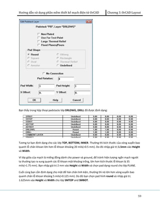 Hướng dẫn sử dụng phần mềm thiết kế mạch điện tử OrCAD Chương 3. OrCAD Layout 
59 
Bạn thấy trong hộp thoại padstacks lớp DRLDWG, DRILL đã được định dạng: 
Tương tự bạn định dạng cho các lớp TOP, BOTTOM, INNER. Thường thì kích thước của vòng xuyến bao 
quanh lỗ chân khoan lớn hơn lỗ khoan khoảng 20 mils(=0.5 mm). Do đó nhập giá trị 1.5mm vào Height 
và Width. 
Vì lớp giữa của mạch là miếng đồng dành cho power và ground, để tránh hiện tượng ngắn mạch người 
ta thường tạo ra xung quanh các lỗ khoan một khoảng trống, lớn hơn kích thước lỗ khoan là 35 
mils(=1.75 mm). Bạn nhập giá trị 2 mm vào Height và Width và chọn pad dạng round cho lớp PLANE. 
Cuối cùng bạn cần định dạng cho mặt để hàn chân linh kiện, thường thì nó lớn hơn vòng xuyến bao 
quanh chân lỗ khoan khoảng 5 mils(=0.125 mm). Do đó bạn chọn pad hình round và nhập giá trị 
1.625mm vào Height và Width cho lớp SMTOP and SMBOT. 
 