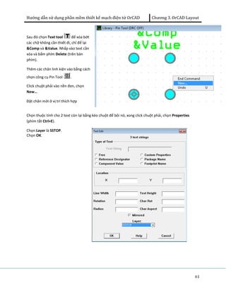 Hướng dẫn sử dụng phần mềm thiết kế mạch điện tử OrCAD Chương 3. OrCAD Layout 
61 
Sau đó chọn Text tool để xóa bớt 
các chữ không cần thiết đi, chỉ để lại 
&Comp và &Value. Nhấp vào text cần 
xóa và bấm phím Delete (trên bàn 
phím). 
Thêm các chân linh kiện vào bằng cách 
chọn công cụ Pin Tool . 
Click chuột phải vào nền đen, chọn 
New… 
Đặt chân mới ở vị trí thích hợp 
Chọn thuộc tính cho 2 text còn lại bằng kéo chuột để bôi nó, xong click chuột phải, chọn Properties 
(phím tắt Ctrl+E). 
Chọn Layer là SSTOP. 
Chọn OK. 
 