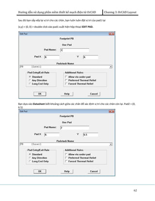 Hướng dẫn sử dụng phần mềm thiết kế mạch điện tử OrCAD Chương 3. OrCAD Layout 
62 
Sau đó bạn sắp xếp lại vị trí cho các chân, bạn luôn luôn đặt vị trí của pad1 tại 
(x,y) = (0, 0) > double click vào pad1 xuất hiện hộp thoại EDIT PAD. 
Bạn dựa vào Datasheet biết khoảng cách giữa các chân để xác định vị trí cho các chân còn lại. Pad2 = (0, 
6.5) 
 