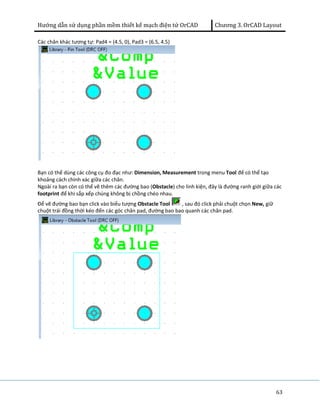 Hướng dẫn sử dụng phần mềm thiết kế mạch điện tử OrCAD Chương 3. OrCAD Layout 
63 
Các chân khác tương tự: Pad4 = (4.5, 0), Pad3 = (6.5, 4.5) 
Bạn có thể dùng các công cụ đo đạc như: Dimension, Measurement trong menu Tool để có thể tạo 
khoảng cách chính xác giữa các chân. 
Ngoài ra bạn còn có thể vẽ thêm các đường bao (Obstacle) cho linh kiện, đây là đường ranh giới giữa các 
footprint để khi sắp xếp chúng không bị chồng chéo nhau. 
Để vẽ đường bao bạn click vào biểu tượng Obstacle Tool , sau đó click phải chuột chọn New, giữ 
chuột trái đồng thời kéo đến các góc chân pad, đường bao bao quanh các chân pad. 
 