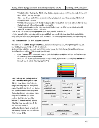 Hướng dẫn sử dụng phần mềm thiết kế mạch điện tử OrCAD Chương 3. OrCAD Layout 
- Với các linh kiện thường như điện trở, tụ, diode … bạn chọn chân hình tròn (Round), đường kính 
65 
là 1.8 đến 2.1, tùy loại linh kiện 
- Chân 1 của IC hay các linh kiện có cực tính như tụ hoặc diode bạn nên chọn kiểu chân là hình 
vuông hoặc hình chữ nhật 
- Với IC ta nên chọn chân hình Oval (với các chân 2 trở lên) và hình chữ nhật (đối với chân 1). Kích 
thước thường là 1.7mm Width và 2.2 mm Height. 
- Với các chân linh kiện to như chân của các JACK cắm, chân của đế IC có cần thì nên chọn bề 
Width(bề ngang) to ra một tí, cỡ 1.8mm. 
Thực tế việc tạo ra linh kiện trong Capture quan trọng hơn rất nhiều lần so 
với việc tạo ra linh kiện trong Layout (hay Layout Plus). bạn chỉ cần sử dụng các chân layout có định 
dạng giống vậy đểsử dụng, không nhất thiết phải tạo ra các định dạng chân cho từng linh kiện riêng biệt. 
3.2.5 Một số thao tác cần thiết trước khi vẽ Layout 
Đầu tiên, bạn sẽ tắt DRC (Design Rule Check), bạn sẽ cần dùng chúng sau, nhưng không phải bây giờ. 
Sau khi tắt, khung chữ nhật nét đứt sẽ biến mất. 
Những ký hiệu xuất hiện bên cạnh các linh kiện có thể không cần thiết nhưng chúng sẽ làm cho màn 
hình của chúng ta rối hơn. Có 2 cách để xóa chúng đi: 
- Chọn Text Tool trên thanh công cụ, click chuột vào đoạn ký hiệu mà bạn muốn xóa đi, sau 
đó click chuột phải và chọn delete. 
- Hoặc nếu bạn muốn xóa hoàn toàn các ký hiệu đi kèm, bạn làm như sau: Chọn lớp 23 AST như 
hình vẽ, sau đó tắt nó đi.(sử dụng phím “-”) 
3.2.6 Thiết lập môi trường thiết kế 
3.2.6.1 Thiết lập đơn vị đo và hiển 
thị. Đây cũng là đơn vị thể hiện độ 
rộng của đường mạch in trong board 
mạch. Mục đích của vấn đề này là giúp 
cho người thiết kế quản lý được kích 
thước của các nets trong board mạch 
cũng như kích thước của board 
outline. Cách làm như sau: Vào 
Options -> System settings. Bạn sẽ 
thấy hộp thoại sau xuất hiện: Ở đây 
bạn nên chọn đơn vị là 
Millimeters(mm). Ngoài ra ta còn có 
thể thiết lập lưới vẽ, đặt lưới nếu cần 
thiết ở khung Grids. 
 