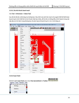 Hướng dẫn sử dụng phần mềm thiết kế mạch điện tử OrCAD Chương 3. OrCAD Layout 
3.2.6.2. Đo kích thước board mạch 
Vào Tool -> Dimension -> Select Tool. 
Sau đó đo độ dài và độ rộng của đường bao. Mục đích của cách làm này là cho người thiết kế biết được 
board mạch mình thiết kế có kích thước thật bao nhiêu, để từ đó có những điều chỉnh hợp lý trong việc 
sắp xếp các linh kiện trong đường bao cho phù hợp với board mạch in mà mình đang có. 
66 
3.2.6.3 Layer Stack 
Để định nghĩa Layer Stack, bạn chọn View Spreedsheet từ Toolbar 
 