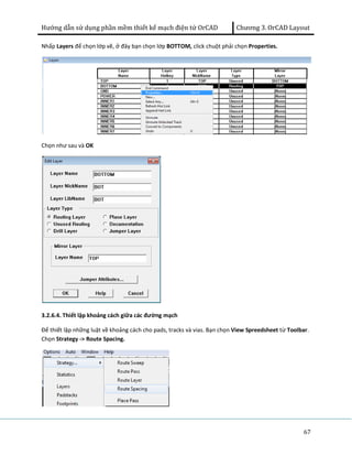 Hướng dẫn sử dụng phần mềm thiết kế mạch điện tử OrCAD Chương 3. OrCAD Layout 
67 
Nhấp Layers để chọn lớp vẽ, ở đây bạn chọn lớp BOTTOM, click chuột phải chọn Properties. 
Chọn như sau và OK 
3.2.6.4. Thiết lập khoảng cách giữa các đường mạch 
Để thiết lập những luật về khoảng cách cho pads, tracks và vias. Bạn chọn View Spreedsheet từ Toolbar. 
Chọn Strategy -> Route Spacing. 
 