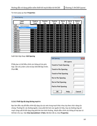Hướng dẫn sử dụng phần mềm thiết kế mạch điện tử OrCAD Chương 3. OrCAD Layout 
68 
Từ menu pop up chọn Properties: 
Xuất hiện hộp thoại: Edit Spacing 
Ở đây bạn có thể điều chỉnh các thông số cho phù 
hợp. Cần chú ý đơn vị đo mà bạn đã thiết lập ở trên. 
Chọn OK. 
3.2.6.5 Thiết lập độ rộng đường mạch in 
Bạn làm điều này để điều chỉnh độ rộng của các nets trong mạch khác nhau tùy theo chức năng của 
chúng. Thường thì: các đường nguồn, mass phải lớn hơn các nguồn tín hiệu, hay các đường ứng với 
mạch công suất thì bề rộng cũng phải lớn hơn bình thường…Muốn điều chỉnh các thông số này bạn có 
thể làm như sau: Vào View Spreedsheet → Nets. Bôi đen tất cả, chọn Properties 
 