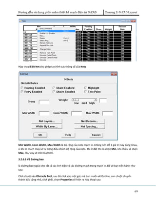 Hướng dẫn sử dụng phần mềm thiết kế mạch điện tử OrCAD Chương 3. OrCAD Layout 
69 
Hộp thoại Edit Net cho phép ta chỉnh các thông số của Nets 
Min Width, Conn Width, Max Width là độ rộng của nets mạch in. Không nên để 3 giá trị này bằng nhau, 
vì khi đi mạch máy sẽ tự động điều chỉnh độ rộng của nets. Khi ít đất thì nó chọn Min, khi nhiều sẽ chọn 
Max, như vậy sẽ linh hoạt hơn. 
3.2.6.6 Vẽ đường bao 
là đường bao ngoài cho tất cả các linh kiện và các đường mạch trong mạch in. Để vẽ bạn tiến hành như 
sau: 
Click chuột vào Obstacle Tool, sau đó click vào một góc mà bạn muốn vẽ Outline, con chuột chuyển 
thành dấu cộng nhỏ, click phải, chọn Properties sẽ hiện ra hộp thoại sau: 
 