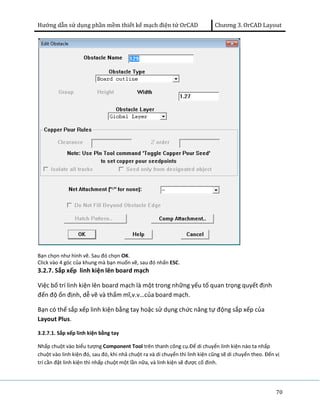 Hướng dẫn sử dụng phần mềm thiết kế mạch điện tử OrCAD Chương 3. OrCAD Layout 
Bạn chọn như hình vẽ. Sau đó chọn OK. 
Click vào 4 góc của khung mà bạn muốn vẽ, sau đó nhấn ESC. 
3.2.7. Sắp xếp linh kiện lên board mạch 
Việc bố trí linh kiện lên board mạch là một trong những yếu tố quan trọng quyết định 
đến độ ổn định, dễ vẽ và thẩm mĩ,v.v…của board mạch. 
Bạn có thể sắp xếp linh kiện bằng tay hoặc sử dụng chức năng tự động sắp xếp của 
Layout Plus. 
3.2.7.1. Sắp xếp linh kiện bằng tay 
Nhấp chuột vào biểu tượng Component Tool trên thanh công cụ.Để di chuyển linh kiện nào ta nhấp 
chuột vào linh kiện đó, sau đó, khi nhả chuột ra và di chuyển thì linh kiện cũng sẽ di chuyển theo. Đến vị 
trí cần đặt linh kiện thì nhấp chuột một lần nữa, và linh kiện sẽ được cố đinh. 
70 
 