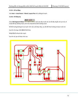 Hướng dẫn sử dụng phần mềm thiết kế mạch điện tử OrCAD Chương 3. OrCAD Layout 
72 
3.2.8.1. Vẽ tự động 
Vào Auto -> Auto Route -> Board, Layout Plus sẽ tự động vẽ mạch. 
3.2.8.2. Vẽ bằng tay 
Chọn Edit Segment Mode . Kích vào dây muốn vẽ, lúc đó dây sẽ gắn với con trỏ, rê 
chuột để tạo đường mạch, kích trái chuột để cố định đường mạch. 
Để đổi hướng đường đi của mạch: kích vào cuối đoạn dây, sau đó đổi theo hướng mà bạn muốn vẽ. 
Sau khi vẽ xong, nhấn ESC để kết thúc. 
Nhấp F5 để refresh bản mạch. 
Sau khi vẽ, bạn sẽ được như sau: 
 