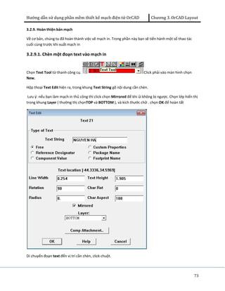 Hướng dẫn sử dụng phần mềm thiết kế mạch điện tử OrCAD Chương 3. OrCAD Layout 
73 
3.2.9. Hoàn thiện bản mạch 
Về cơ bản, chúng ta đã hoàn thành việc vẽ mạch in. Trong phần này bạn sẽ tiến hành một số thao tác 
cuối cùng trước khi xuất mạch in 
3.2.9.1. Chèn một đoạn text vào mạch in 
Chọn Text Tool từ thanh công cụ. Click phải vào màn hình chọn 
New. 
Hộp thoại Text Edit hiện ra, trong khung Text String gõ nội dung cần chèn. 
Lưu ý: nếu bạn làm mạch in thủ công thì click chọn Mirrored để khi ủi không bị ngược. Chọn lớp hiển thị 
trong khung Layer ( thường thị chọnTOP và BOTTOM ), và kích thước chữ . chọn OK để hoàn tất 
Di chuyển đoạn text đến vị trí cần chèn, click chuột. 
 