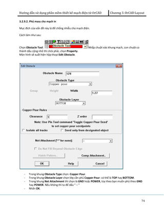 Hướng dẫn sử dụng phần mềm thiết kế mạch điện tử OrCAD Chương 3. OrCAD Layout 
74 
3.2.9.2. Phủ mass cho mạch in 
Mục đích của vấn đề này là để chống nhiễu cho mạch điện. 
Cách làm như sau: 
Chọn Obstacle Tool. Nhấp chuột vào khung mạch, con chuột co 
thành dấu cộng nhỏ thì click phải, chọn Property. 
Màn hình sẽ xuất hiện hộp thoại Edit Obstacle. 
- Trong khung Obstacle Type chọn: Copper Pour. 
- Trong khung Obstacle Layer chọn lớp cần phủ Copper Pour: có thể là TOP hay BOTTOM. 
- Trong khung Net Attachment thì chọn là GND hoặc POWER, tùy theo bạn muốn phủ theo GND 
hay POWER. Nếu không thì ta để dấu “ – “ 
- Nhấn OK. 
 