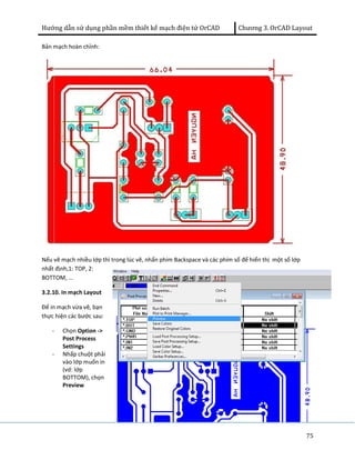 Hướng dẫn sử dụng phần mềm thiết kế mạch điện tử OrCAD Chương 3. OrCAD Layout 
75 
Bản mạch hoàn chỉnh: 
Nếu vẽ mạch nhiều lớp thì trong lúc vẽ, nhấn phím Backspace và các phím số để hiển thị một số lớp 
nhất định,1: TOP, 2: 
BOTTOM, ... 
3.2.10. In mạch Layout 
Để in mạch vừa vẽ, bạn 
thực hiện các bước sau: 
- Chọn Option -> 
Post Process 
Settings 
- Nhấp chuột phải 
vào lớp muốn in 
(vd: lớp 
BOTTOM), chọn 
Preview 
 