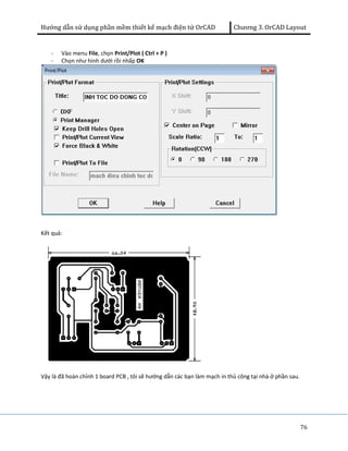 Hướng dẫn sử dụng phần mềm thiết kế mạch điện tử OrCAD Chương 3. OrCAD Layout 
76 
- Vào menu File, chọn Print/Plot ( Ctrl + P ) 
- Chọn như hình dưới rồi nhấp OK 
Kết quả: 
Vậy là đã hoàn chỉnh 1 board PCB , tôi sẽ hướng dẫn các bạn làm mạch in thủ công tại nhà ở phần sau. 
 