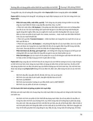 Hướng dẫn sử dụng phần mềm thiết kế mạch điện tử OrCAD Chương 4. Mô phông PSPICE 
Trong phần này, tôi sẽ hướng dẫn dùng phần mềm Pspice A/D đi kèm trong bộ phần mềm OrCAD 
Pspice A/D là chương trình dùng để mô phỏng các mạch điện tương tự và số. Các tính năng chính của 
Pspice A/D: 
78 
- Phân tích xoay chiều, một chiều, quá độ : Tính năng này cho phép chúng ta kiểm tra các đáp 
ứng cảu mạch điện khi được cung cấp đầu vào khác nhau. Cụ thể : 
+ Phân tích một chiều ( DC Analysis ): Cho phép xác định điện áp định mức và trị số dòng điện 
cho tất cả các nút của mạch bằng cách quét toàn bộ giá trị của điện áp trong một khoảng do 
người dùng định nghĩa. Điều này có ý nghĩa khi muốn xác định đường đặc tính của các mạch 
điện có chứa các phần tử phi tuyến như: diode, transistor,.. hoặc muốn xác định điện thế định 
mức của các mạch khuếch đại 
+ Phân tích quá độ ( Transient Analysis ) : nhằm dự đoán các trạng thái của mạch khi có các sự 
kiện quá độ xảy ra 
+ Phân tích xoay chiều ( AC Analysis ) : mô phỏng hồi đáp tần số của mạch điện, tức là ta có thể 
quan sát được các trạng thái của mạch điện khi tần số của nguồn điện thay đổi trong một dãy 
cho trước. Dựa vào đó đó ta có thể tìm thấy tần số cộng hưởng của mạch 
- Phân tích tham số, độ nhạy, giá trị giới hạn : với những tính năng này chúng ta có thể quan sát 
những biến đổi của mạch điện khi thay đổi các giá trị của các thành phần của nó 
- Phân tích thời gian của các mạch số cho phép tìm ra sự cố về thời gian xuất hiện khi kết nối các 
tín hiệu có tần số thấp trong quá trình truyền dẫn tín hiệu 
Pspice A/D cũng cung cấp các mô hình hóa về các ứng xử của các thiết bị tương tự và số, vì vậy chúng ta 
có thể mô tả các hàm chức năng của mạch điện sử dụng các biểu thức và hàm toán học. Do đó có thể 
xây dựng và phân tích các đặc tính phức tạp của thiết bị thông qua mô hình toán học. Các mô hình hóa 
được xây dựng trong Pspice A/D không chỉ là các điện trở, điện cảm, điện dung mà còn có các mô hình 
sau : 
- Mô hình dây dẫn, bao gồm độ trễ, độ dội, tổn hao, tán xạ và tạp âm 
- Mô hình của cuộn dây từ phi tuyến, bao gồm độ bão hòa và từ trễ 
- Mô hình của MOSFET 
- Mô hình của transisitor trường có cực điều khiển cách ly IGBT MOSFET 
- Mô hình của các phần số với vào ra tương tự 
4.2 Các bước tiến hành mô phỏng và phân tích mạch điện 
Để khảo sát một mạch điện nói chung cũng như một mạch điện tử công suất nói riêng ta tiến hành theo 
các bước sau: 
- Xác định mô hình các phần tử cần thiết để xây dựng mạch điện. Đa số các phần tử này đều có 
trong thư viện mô hình của chương trình, tuy nhiên trong một số trường hợp ta phải xây dựng 
thư viện mới. Việc xây dựng mô hình mới đòi hỏi am hiểu sâu sắc về kỹ thuật điện- điện tử bởi vì 
mô hình phải phản ánh đúng đặc điểm và tính chất vật lý của thiết bị thực. Mô hình càng gần với 
thực tế thì kết quả phân tích càng đáng tin cậy. Mặc dù vậy, trong một số trường hợp, khi khảo 
 