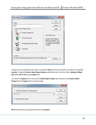 Hướng dẫn sử dụng phần mềm thiết kế mạch điện tử OrCAD Chương 4. Mô phông PSPICE 
Trong cửa sổ này, bạn gõ vào tên tập tin trong phần Name, chọn thư mục để lưu trữ tập tin trong phần 
Location. Trong thẻ Create a New Project Using bạn đánh dấu vào ô tròn thứ nhất : Analog or Mixed 
A/D. Nhấn Ok để đồng ý tạo Project mới 
Lúc này trình Capture mở ra một cửa sổ Create Pspice Project, bạn hãy chọn mục Create a blank 
Project để trình Capture mở ra trang vẽ trắng 
80 
OK để hoàn tất và vào vùng làm việc chính của Capture 
 