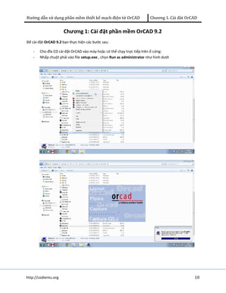 Hướng dẫn sử dụng phần mềm thiết kế mạch điện tử OrCAD Chương 1. Cài đàt OrCAD 
Chương 1: Cài đặt phần mềm OrCAD 9.2 
Để cài đặt OrCAD 9.2 bạn thực hiện các bước sau: 
- Cho đĩa CD cài đặt OrCAD vào máy hoặc có thể chạy trực tiếp trên ổ cứng: 
- Nhấp chuột phải vào file setup.exe , chọn Run as administrator như hình dưới 
http://codientu.org 10 
 