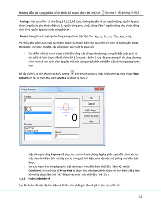 Hướng dẫn sử dụng phần mềm thiết kế mạch điện tử OrCAD Chương 4. Mô phông PSPICE 
Analog: chứa các phần tử thụ động ( R,L,C ), hỗ cảm, đường truyền và các nguồn dòng, nguồn áp phụ 
thuộc( nguồn áp phụ thuộc điện áp E, nguồn dòng phụ thuộc dòng điện F, nguồn dòng phụ thuộc dòng 
điện G và nguồn áp phụ thuộc dòng điện H ) 
Source: bao gồm các loại nguồn dòng và nguồn áp độc lập như VDC, IDC, VAC , IAC , VSIN ,VEXP, xung,... 
Và nhiều thư viện khác chứa các thành phần của mạch điện như các linh kiện điện tử công suất: diode, 
transistor, thyristor, mosfet, các cổng logic, các thiết bị giao tiếp 
82 
- Các điểm nối của mạch được đánh dấu bằng các số nguyên dương, trong đó bắt buộc phải có 
nút số 0 và luôn được hiểu là điểm đất ( Ground ). Điểm 0 này rất quan trọng vì khi chạy chương 
trình máy sẽ tính toán điện áp giữa mỗi nút trong mạch điện với điểm đất này trong từng bước 
tính 
Để lấy điểm 0 ta kích chuột vào biểu tượng bên thanh công cụ hoặc nhấn phím G. Hộp thoại Place 
Groud hiện ra, ta chọn thư viện SOURCE và chọn ký hiệu 0 
- Việc vẽ mạch bằng Capture để phục vụ cho trình mô phỏng Pspice phải tuyệt đối chính xác từ 
việc chọn linh kiện đến nói dây và các thông số linh kiện, như vậy việc mô phỏng mới đảm bảo 
được 
- Với các mạch dao động bạn phải đặt vào mạch một điều kiện khởi đầu ( lênh IC: Initial 
Condition). Hãy mở của sổ Place Part và chọn thư viện Special rồi chọn tên linh kiện là IC1. Bạn 
hãy nhấp chuột lên chữ “ IC” để ghi vào mức volr khởi đầu ( vd : 0V ). 
4.3.2 Hoàn thiện bản vẽ 
Sau khi hoàn tất việc lấy linh kiện và đi dây, cần phải gán tên và giá trị cho các phần tử 
 