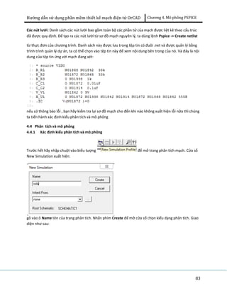 Hướng dẫn sử dụng phần mềm thiết kế mạch điện tử OrCAD Chương 4. Mô phông PSPICE 
Các nút lưới: Danh sách các nút lưới bao gồm toàn bộ các phần tử của mạch được liệt kê theo cấu trúc 
đã được quy định. Để tạo ra các nút lưới từ sơ đồ mạch nguyên lý, ta dùng lệnh Pspice -> Create netlist 
từ thực đơn của chương trình. Danh sách này được lưu trong tệp tin có đuôi .net và được quản lý bằng 
trình trình quản lý dự án, ta có thể chọn vào tệp tin này để xem nội dung bên trong của nó. Và đây là nội 
dung của tệp tin ứng với mạch đang xét: 
nếu có thông báo lỗi , bạn hãy kiểm tra lại sơ đồ mạch cho đến khi nào không xuất hiện lỗi nữa thì chúng 
ta tiến hành xác định kiểu phân tích và mô phỏng 
4.4 Phân tích và mô phỏng 
4.4.1 Xác định kiểu phân tích và mô phỏng 
Trước hết hãy nhập chuột vào biểu tượng để mở trang phân tích mạch. Cửa sổ 
New Simulation xuất hiện: 
gõ vào ô Name tên của trang phân tích. Nhấn phím Create để mở cửa sổ chọn kiểu dạng phân tích. Giao 
diện như sau: 
83 
 