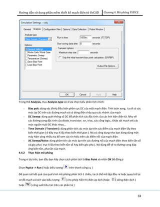 Hướng dẫn sử dụng phần mềm thiết kế mạch điện tử OrCAD Chương 4. Mô phông PSPICE 
84 
Trong thẻ Analysis, mục Analysis type có 4 lựa chọn kiểu phân tích chính: 
- Bias poit: dùng xác đinhj điều kiện phân cực DC của một mạch điện. Tính toán xong, ta sẽ có các 
mức áp DC trên các đường mạch và có dòng điện chảy qua các nhánh của mạch 
- DC Sweep: dùng quét thông số DC để phân tích các đặc tính của các linh kiện điện tử. Như vẽ 
các đường cong đặc tính của diode, transistor, scr, triac, các cổng logic,..Khảo sát mạch với các 
mức nguồn nuôi DC khác nhau... 
- Time Domain ( Transient ): dùng phân tích các mức áp trên các điểm của mạch điện lấy theo 
biến thời gian ( ở đây trục X lấy theo biến thời gian ). Nó có công dụng như bạn đang dùng một 
máy hiện sóng nhiều tia để xem các tín hiệu trên các điểm nối của mạch điện. 
- AC Sweep/Noise: dùng phân tích các mức áp trên các đường nối của mạch điện thoe biến tần số 
và góc pha ( trục X lấy theo biến tần số hay biến góc pha ). Nó dùng để vẽ ra đường cong đáp 
ứng biên tần, pha tần của mạch. 
4.4.2 Thực hiện mô phỏng 
Trong ví dụ trên, ban đầu bạn hãy chọn cách phân tích là Bias Point và nhấn OK để đồng ý 
Chọn Pspice -> Run ( hoặc biểu tượng trên thanh công cụ ) 
Để quan sát kết quả của quá trình mô phỏng phân tích 1 chiều, ta có thể mở tệp đầu ra hoặc quay trở lại 
sơ đồ mạch và kích vào biểu tượng ( cho phép hiển thị điện áp dịch )hoặc ( dòng điện dịch ) 
hoặc ( công suất tiêu tán trên các phần tử ) 
 