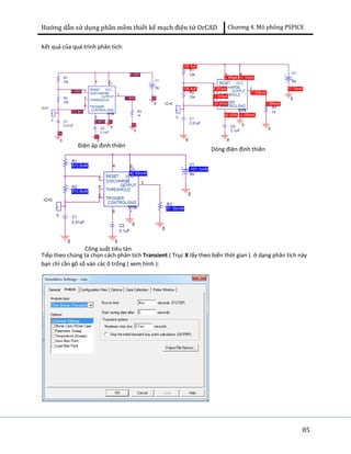Hướng dẫn sử dụng phần mềm thiết kế mạch điện tử OrCAD Chương 4. Mô phông PSPICE 
85 
Kết quả của quá trình phân tích: 
Điện áp định thiên Dòng điện định thiên 
Công suất tiêu tán 
Tiếp theo chúng ta chọn cách phân tích Transient ( Trục X lấy theo biến thời gian ). ở dạng phân tích này 
bạn chỉ cần gõ số vào các ô trống ( xem hình ): 
 