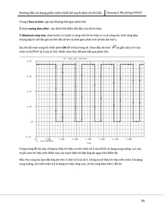 Hướng dẫn sử dụng phần mềm thiết kế mạch điện tử OrCAD Chương 4. Mô phông PSPICE 
86 
Trong ô Run to time : gõ vào khoảng thời gian phân tích 
Ô Start saving data after: xác định thời điểm bắt đầu cho hệ tín hiệu 
Ô Maximum step size: chọn bước in ( bước in càng nhỏ thì tín hiệu in ra sẽ càng net, hình càng đẹp 
nhưng tập tin dữ liệu ghi lại trên đĩa sẽ lớn và thời gian phân tích sẽ kéo dài hơn ). 
Sau khi đã chọn xong thì nhấn phím OK để trở lại trang vẽ. Chọn đầu dò Volt và gắn vào vị trí của 
chân ra OUTPUT số 3 của IC 555. Nhấn chọn Run để xem kết quả phân tích: 
Trong trang đồ thị này, chúng ta thấy tín hiệu ra trên chân số 3 của IC555 có dạng xung vuông. Lúc này 
muốn xem tín hiệu trên điểm nào của mạch điện thì đặt ống dò ngay trên điểm đó. 
Nếu như cùng lúc bạn đặt ống dò trên 2 chân số 6 và số 3. Chúng ta sẽ thấy tín hiệu trên chân 3 là dạng 
xung vuông, còn trên chân 2,6 là dạng tín hiệu răng cưa, cả hai cùng hiện trên 1 đồ thị 
 