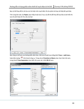 Hướng dẫn sử dụng phần mềm thiết kế mạch điện tử OrCAD Chương 4. Mô phông PSPICE 
Bạn có thể thay đổi trị số của các linh kiện trên mạch điện rồi cho phân tích bạn sẽ thấy kết quả khác. 
Trên vùng làm việc của Pspice, bạn nhấp chuột vào 2 trục của đồ thị để thay đổi tọa độ và lưới hiển thị 
sao cho phù hợp với nhu cầu của bạn 
88 
Bạn cũng có thể xem các đường biễu diên khác. Mở của sổ add trace bằng lệnh Trace -> add trace... 
hoặc biểu tượng trên thanh công cụ. Trong cửa sổ Function or Macro, bạn chọn hàm cần xem, 
trong thanh Trace Expression chọn biến cần quan sát, nhấn OK để xem: 
 
