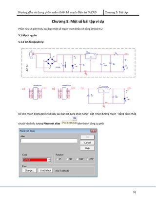 Hướng dẫn sử dụng phần mềm thiết kế mạch điện tử OrCAD Chương 5. Bài tàp 
91 
Chương 5: Một số bài tập ví dụ 
Phần này sẽ giới thiệu các bạn một số mạch tham khảo vẽ bằng OrCAD 9.2 
5.1 Mạch nguồn 
5.1.1 Sơ đồ nguyên lý: 
Để cho mạch được gọn khi đi dây các bạn sử dụng chức năng “ đặt nhãn đường mạch “ bằng cách nhấp 
chuột vào biểu tượng Place net alias bên thanh công cụ phải 
 