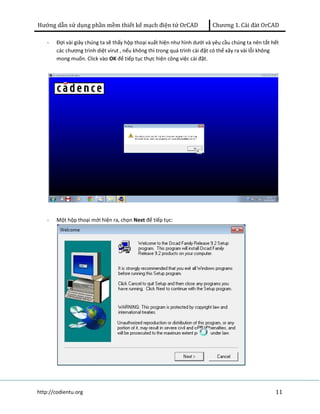 Hướng dẫn sử dụng phần mềm thiết kế mạch điện tử OrCAD Chương 1. Cài đàt OrCAD 
- Đợi vài giây chúng ta sẽ thấy hộp thoại xuất hiện như hình dưới và yêu cầu chúng ta nên tắt hết 
các chương trình diệt virut , nếu không thì trong quá trình cài đặt có thể xãy ra vài lỗi không 
mong muốn. Click vào OK để tiếp tục thực hiện công việc cài đặt. 
- Một hộp thoại mới hiện ra, chọn Next để tiếp tục: 
http://codientu.org 11 
 