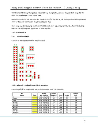 Hướng dẫn sử dụng phần mềm thiết kế mạch điện tử OrCAD Chương 5. Bài tàp 
Đặt tên cho nhãn trong khung Alias, màu chữ trong khung Color, và muốn thay đổi định dạng chữ thì 
nhấp vào nút Change... trong khung Font 
Đặt nhãn vào vị trí đi dây phù hợp, làm tương tự cho đầu dây còn lại, các đường mạch có chung nhãn sẽ 
được tự động nối với nhau khi chuyên qua Layout Plus 
Chức năng này rất hữu dụng, nhất là khi thiết kế mạch phức tạp, sử dụng nhiều IC,... Tạo nhãn đường 
mạch sẽ cho mạch nguyên lý gọn hơn và thẩm mý hơn 
5.1.2 Sơ đồ mạch in 
5.1.2.1 Sắp xếp linh kiện 
Các bạn có thể sắp xếp linh kiện theo hình dưới 
92 
5.1.2.2 Vẽ mạch ( ở đây sử dụng chế độ Autoroute ) 
Các thông số về độ rộng đường mạch của mạch trên được cho như hình: 
 