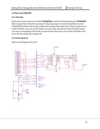 Hướng dẫn sử dụng phần mềm thiết kế mạch điện tử OrCAD Chương 5. Bài tàp 
5.2 Mạch nạp STK200/300 
5.2.1 Giới thiệu 
Mạch nạp loại này sử dụng cho các board STK200/300 của Atmel nên thường được gọi là STK200/300. 
Mạch này giao tiếp với máy tính qua cổng LPT (cổng song song). Có 2 phiên bản phổ biến của mạch 
STK200/300 đó là phiên bản thu gọn và phiên bản sử dụng IC đệm dòng 74xxx. Ở đây sử dung mạch có 
IC đệm 74HC245, mạch này nạp rất ổn định và an toàn. Mạch này được hỗ trợ bởi rất nhiều chương 
trình nạp và sử dụng được cho hầu hết các loại chip AVR. Mạch này có các linh kiện rất dễ kiếm và chi 
phí rẻ nên được dùng nhiều trong giói SV 
5.2.2 Sơ đồ nguyên lý 
Mạch có sơ đồ nguyên lý như hình: 
94 
 