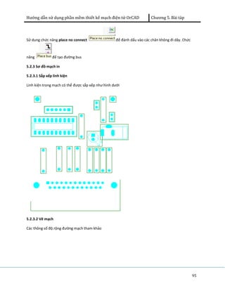 Hướng dẫn sử dụng phần mềm thiết kế mạch điện tử OrCAD Chương 5. Bài tàp 
95 
Sử dung chức năng place no connect để đánh dấu vào các chân không đi dây. Chức 
năng để tạo đường bus 
5.2.3 Sơ đồ mạch in 
5.2.3.1 Sắp xếp linh kiện 
Linh kiện trong mạch có thể được sắp xếp như hình dưới 
5.2.3.2 Vẽ mạch 
Các thông số độ rộng đường mạch tham khảo 
 