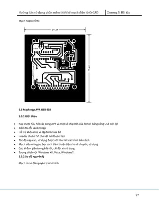 Hướng dẫn sử dụng phần mềm thiết kế mạch điện tử OrCAD Chương 5. Bài tàp 
97 
Mạch hoàn chỉnh: 
5.3 Mạch nạp AVR USB 910 
5.3.1 Giới thiệu 
· Nạp được hầu hết các dòng AVR và một số chíp 89S của Atmel bằng cổng USB tiện lợi 
· Kiểm tra lỗi sau khi nạp 
· Hỗ trợ khóa chíp và lập trình fuse bit 
· Header chuẩn ISP cho kết nối thuận tiện 
· Tốc độ nạp cao, sử dụng được với hầu hết các trình biên dịch 
· Mạch siêu nhỏ gọn, bọc cách điện thuận tiện cho di chuyển, sử dụng 
· Cực kì đơn giản trong kết nối, cài đặt và sử dụng. 
· Tương thích với Windows XP, Vista, Windows7. 
5.3.2 Sơ đồ nguyên lý 
Mạch có sơ đồ nguyên lý như hình 
 