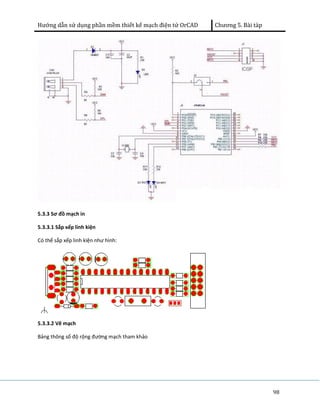 Hướng dẫn sử dụng phần mềm thiết kế mạch điện tử OrCAD Chương 5. Bài tàp 
98 
5.3.3 Sơ đồ mạch in 
5.3.3.1 Sắp xếp linh kiện 
Có thể sắp xếp linh kiện như hình: 
5.3.3.2 Vẽ mạch 
Bảng thông số độ rộng đường mạch tham khảo 
 