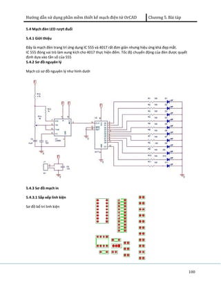 Hướng dẫn sử dụng phần mềm thiết kế mạch điện tử OrCAD Chương 5. Bài tàp 
100 
5.4 Mạch đèn LED rượt đuổi 
5.4.1 Giới thiệu 
Đây là mạch đèn trang trí ứng dụng IC 555 và 4017 rất đơn giản nhưng hiệu ứng khá đẹp mắt. 
IC 555 đóng vai trò làm xung kích cho 4017 thực hiện đếm. Tốc độ chuyển động của đèn được quyết 
định dựa vào tần số của 555 
5.4.2 Sơ đồ nguyên lý 
Mạch có sơ đồ nguyên lý như hình dưới 
5.4.3 Sơ đồ mạch in 
5.4.3.1 Sắp xếp linh kiện 
Sơ đồ bố trí linh kiện 
 